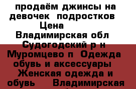 продаём джинсы на девочек- подростков › Цена ­ 700 - Владимирская обл., Судогодский р-н, Муромцево п. Одежда, обувь и аксессуары » Женская одежда и обувь   . Владимирская обл.